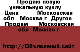 Продаю новую уникальную куклу  › Цена ­ 500 - Московская обл., Москва г. Другое » Продам   . Московская обл.,Москва г.